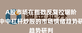 A股市场在指数反复拉锯阶段中中杠杆炒股的市场情绪趋势研判