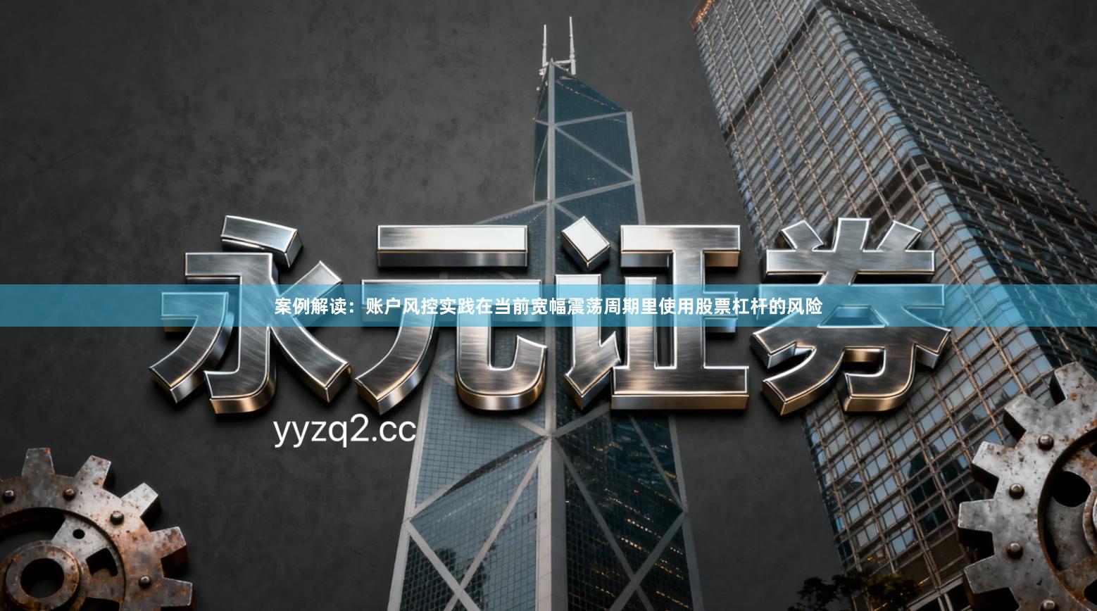 案例解读：账户风控实践在当前宽幅震荡周期里使用股票杠杆的风险