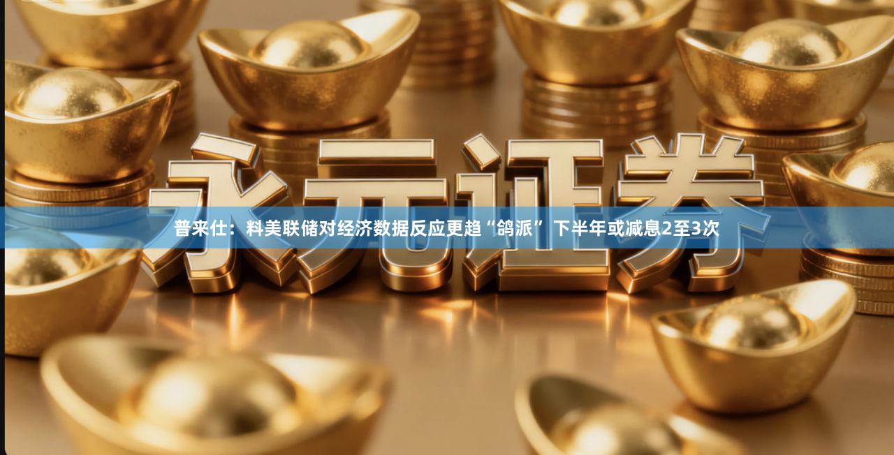 普来仕：料美联储对经济数据反应更趋“鸽派” 下半年或减息2至3次